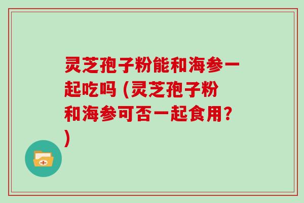 灵芝孢子粉能和海参一起吃吗 (灵芝孢子粉和海参可否一起食用？)