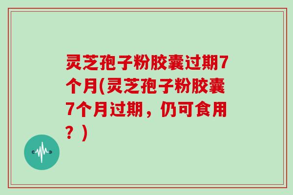 灵芝孢子粉胶囊过期7个月(灵芝孢子粉胶囊7个月过期，仍可食用？)