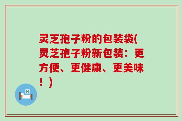 灵芝孢子粉的包装袋(灵芝孢子粉新包装：更方便、更健康、更美味！)