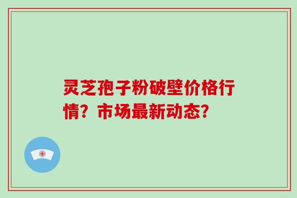 灵芝孢子粉破壁价格行情？市场新动态？