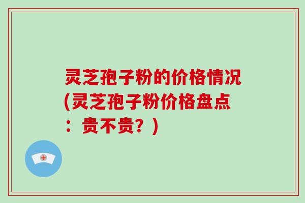 灵芝孢子粉的价格情况(灵芝孢子粉价格盘点：贵不贵？)