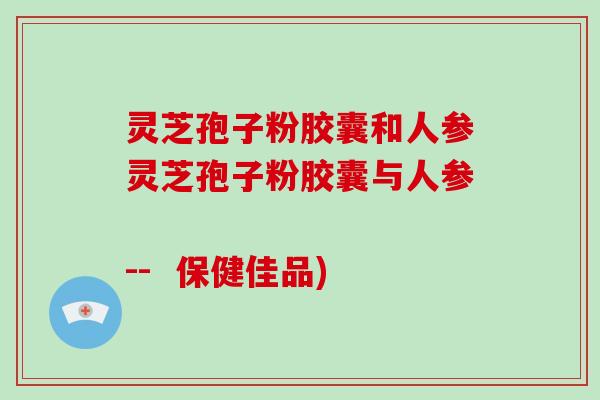 灵芝孢子粉胶囊和人参灵芝孢子粉胶囊与人参          --  保健佳品)