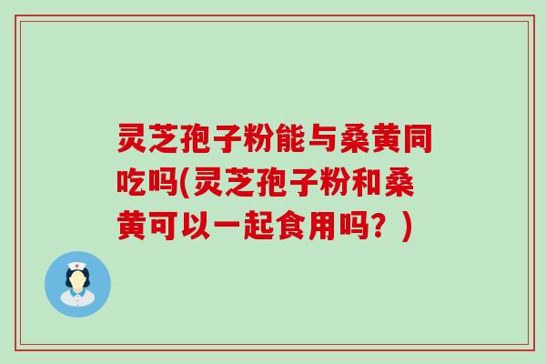 灵芝孢子粉能与桑黄同吃吗(灵芝孢子粉和桑黄可以一起食用吗？)