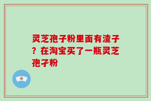 灵芝孢子粉里面有渣子？在淘宝买了一瓶灵芝孢孑粉