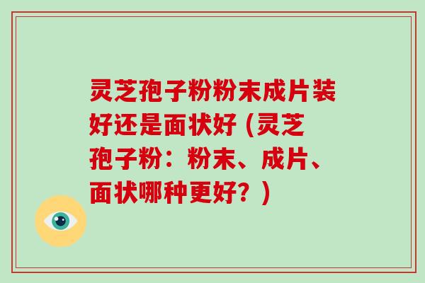 灵芝孢子粉粉末成片装好还是面状好 (灵芝孢子粉：粉末、成片、面状哪种更好？)