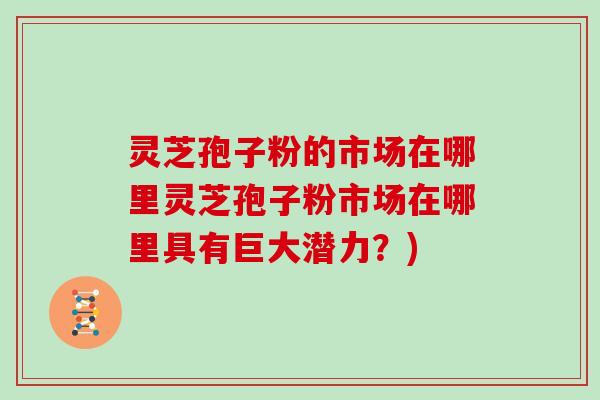 灵芝孢子粉的市场在哪里灵芝孢子粉市场在哪里具有巨大潜力？)