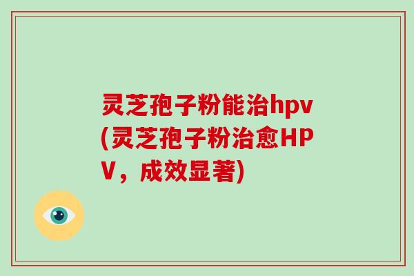 灵芝孢子粉能hpv(灵芝孢子粉愈HPV，成效显著)