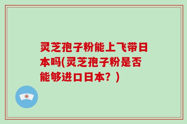 灵芝孢子粉能上飞带日本吗(灵芝孢子粉是否能够进口日本？)