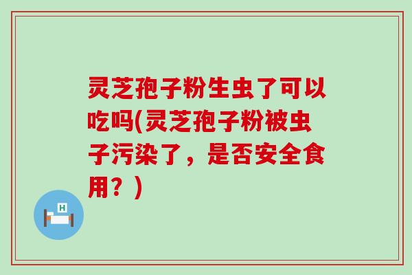 灵芝孢子粉生虫了可以吃吗(灵芝孢子粉被虫子污染了，是否安全食用？)