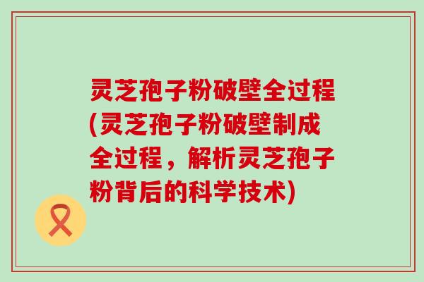 灵芝孢子粉破壁全过程(灵芝孢子粉破壁制成全过程，解析灵芝孢子粉背后的科学技术)