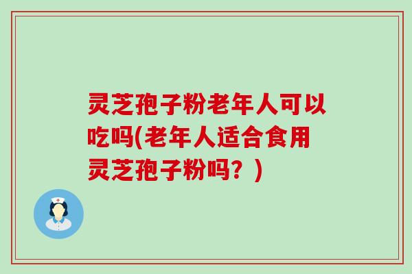 灵芝孢子粉老年人可以吃吗(老年人适合食用灵芝孢子粉吗？)