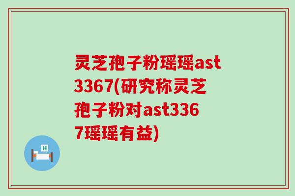 灵芝孢子粉瑶瑶ast3367(研究称灵芝孢子粉对ast3367瑶瑶有益)