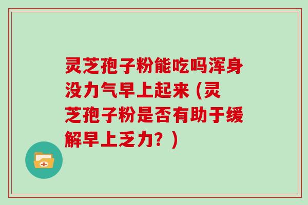 灵芝孢子粉能吃吗浑身没力气早上起来 (灵芝孢子粉是否有助于缓解早上乏力？)