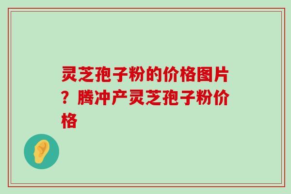 灵芝孢子粉的价格图片？腾冲产灵芝孢子粉价格