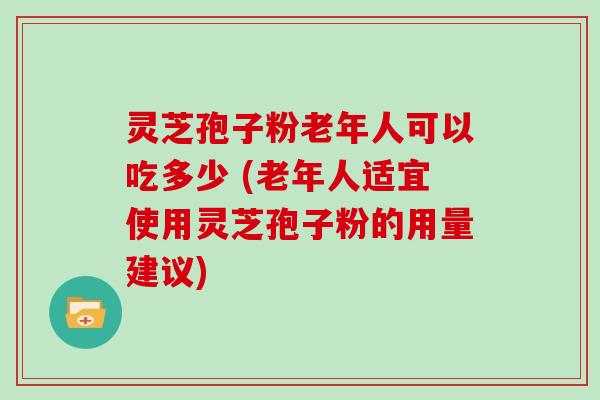 灵芝孢子粉老年人可以吃多少 (老年人适宜使用灵芝孢子粉的用量建议)