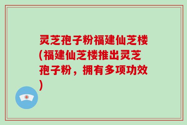 灵芝孢子粉福建仙芝楼(福建仙芝楼推出灵芝孢子粉，拥有多项功效)