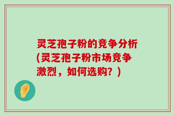 灵芝孢子粉的竞争分析(灵芝孢子粉市场竞争激烈，如何选购？)