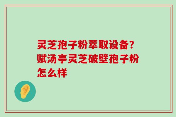 灵芝孢子粉萃取设备？赋汤亭灵芝破壁孢子粉怎么样