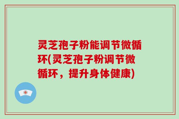 灵芝孢子粉能调节微循环(灵芝孢子粉调节微循环，提升身体健康)