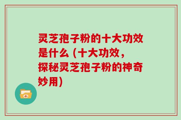 灵芝孢子粉的十大功效是什么 (十大功效，探秘灵芝孢子粉的神奇妙用)