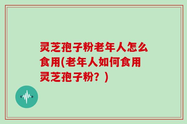 灵芝孢子粉老年人怎么食用(老年人如何食用灵芝孢子粉？)