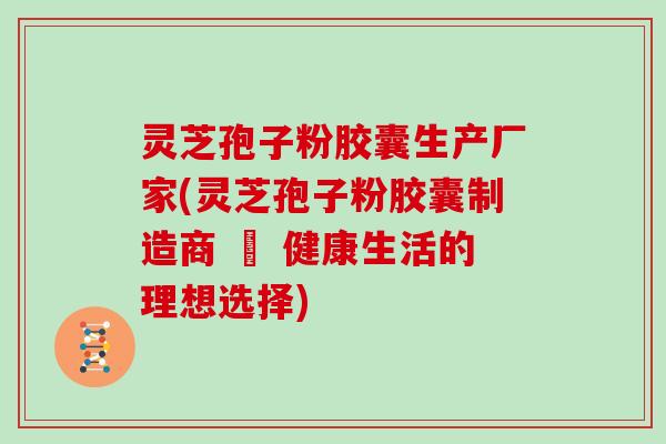 灵芝孢子粉胶囊生产厂家(灵芝孢子粉胶囊制造商 – 健康生活的理想选择)