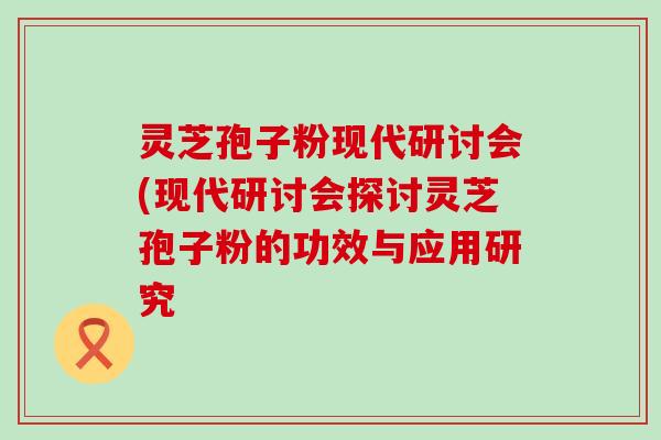 灵芝孢子粉现代研讨会(现代研讨会探讨灵芝孢子粉的功效与应用研究