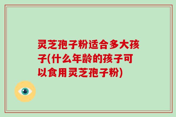 灵芝孢子粉适合多大孩子(什么年龄的孩子可以食用灵芝孢子粉)