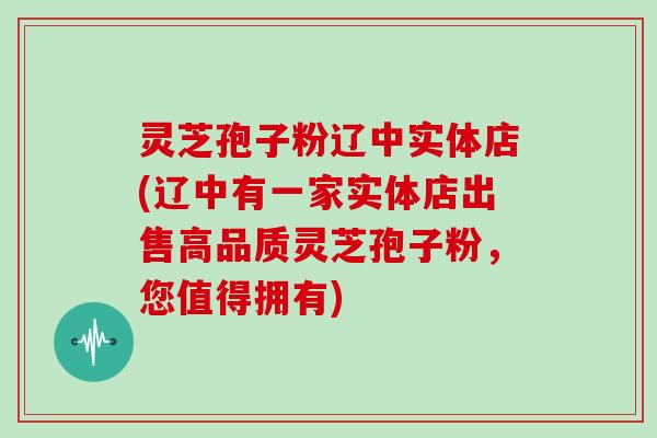 灵芝孢子粉辽中实体店(辽中有一家实体店出售高品质灵芝孢子粉，您值得拥有)