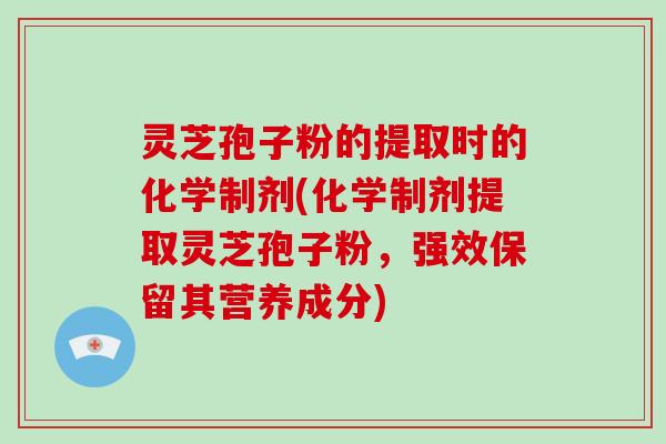 灵芝孢子粉的提取时的化学制剂(化学制剂提取灵芝孢子粉，强效保留其营养成分)