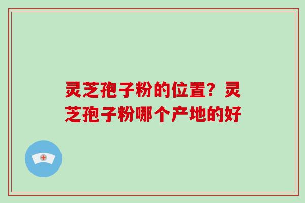 灵芝孢子粉的位置？灵芝孢子粉哪个产地的好