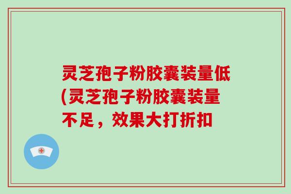 灵芝孢子粉胶囊装量低(灵芝孢子粉胶囊装量不足，效果大打折扣