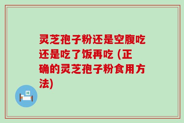 灵芝孢子粉还是空腹吃还是吃了饭再吃 (正确的灵芝孢子粉食用方法)