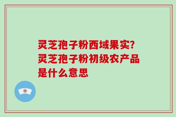 灵芝孢子粉西域果实？灵芝孢子粉初级农产品是什么意思