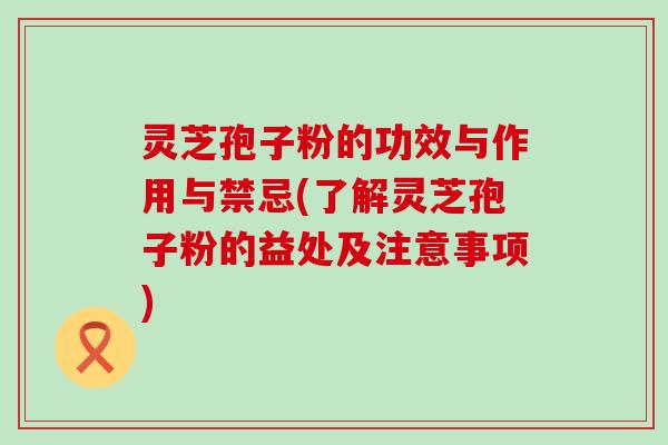 灵芝孢子粉的功效与作用与禁忌(了解灵芝孢子粉的益处及注意事项)