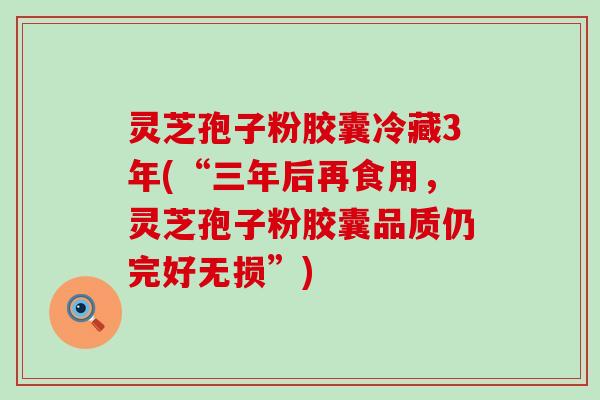 灵芝孢子粉胶囊冷藏3年(“三年后再食用，灵芝孢子粉胶囊品质仍完好无损”)