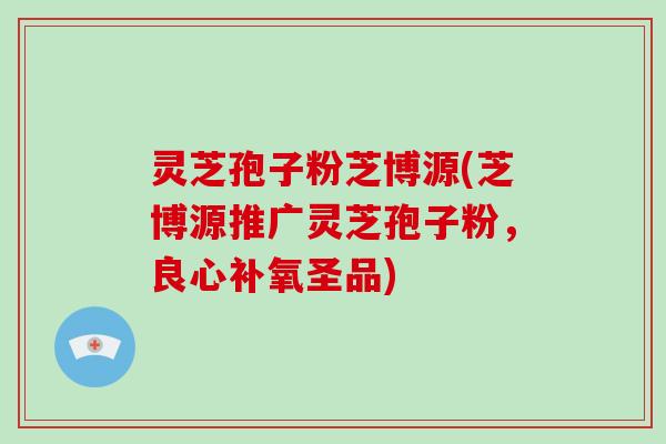 灵芝孢子粉芝博源(芝博源推广灵芝孢子粉，良心补氧圣品)