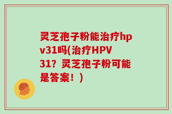 灵芝孢子粉能hpv31吗(HPV31？灵芝孢子粉可能是答案！)