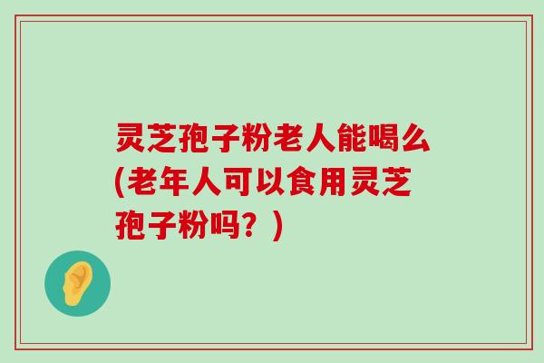 灵芝孢子粉老人能喝么(老年人可以食用灵芝孢子粉吗？)