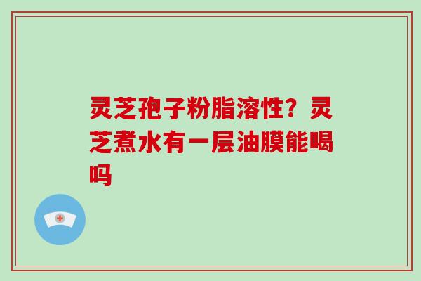 灵芝孢子粉脂溶性？灵芝煮水有一层油膜能喝吗