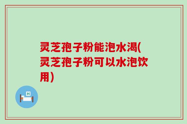 灵芝孢子粉能泡水渴(灵芝孢子粉可以水泡饮用)