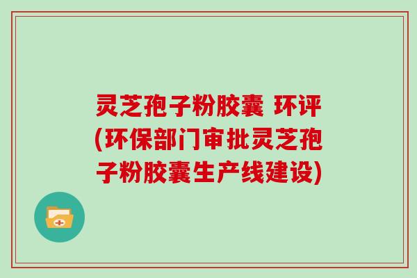 灵芝孢子粉胶囊 环评(环保部门审批灵芝孢子粉胶囊生产线建设)