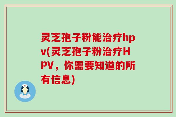 灵芝孢子粉能hpv(灵芝孢子粉HPV，你需要知道的所有信息)