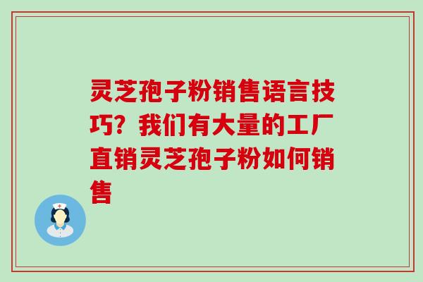 灵芝孢子粉销售语言技巧？我们有大量的工厂直销灵芝孢子粉如何销售