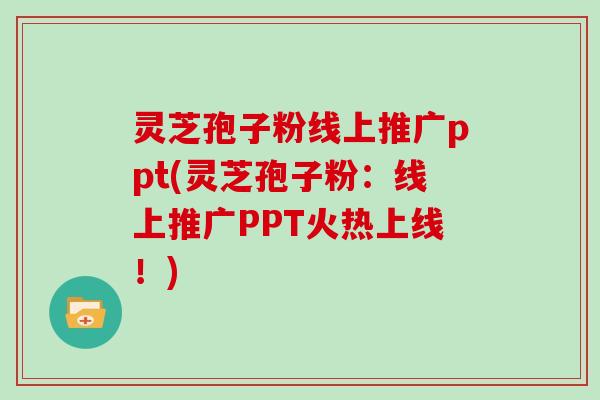 灵芝孢子粉线上推广ppt(灵芝孢子粉：线上推广PPT火热上线！)