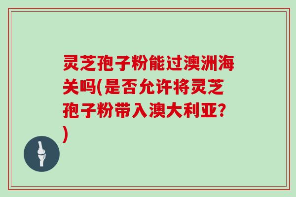 灵芝孢子粉能过澳洲海关吗(是否允许将灵芝孢子粉带入澳大利亚？)