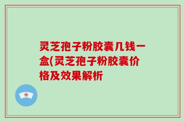 灵芝孢子粉胶囊几钱一盒(灵芝孢子粉胶囊价格及效果解析