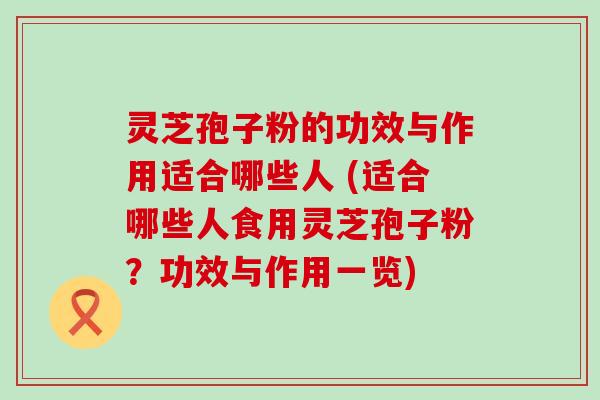 灵芝孢子粉的功效与作用适合哪些人 (适合哪些人食用灵芝孢子粉？功效与作用一览)