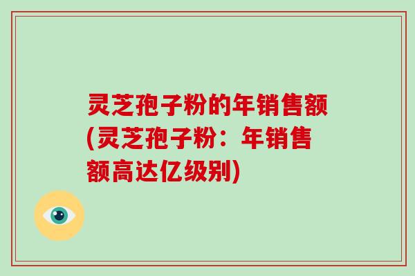 灵芝孢子粉的年销售额(灵芝孢子粉：年销售额高达亿级别)