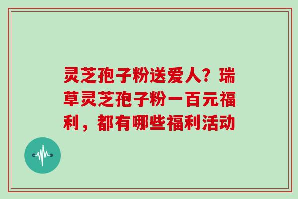 灵芝孢子粉送爱人？瑞草灵芝孢子粉一百元福利，都有哪些福利活动